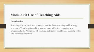 Module 10: Use of Teaching Aids
Introduction
Teaching aids are tools and resources that facilitate teaching and learning
processes. They help in making lessons more effective, engaging, and
understandable. Proper use of teaching aids caters to different learning styles
and enhances retention.
 