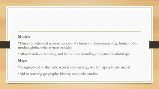 Models
•Three-dimensional representations of objects or phenomena (e.g., human body
models, globe, solar system models)
•Allow hands-on learning and better understanding of spatial relationships
Maps
•Geographical or thematic representations (e.g., world maps, climate maps)
•Aid in teaching geography, history, and social studies
 