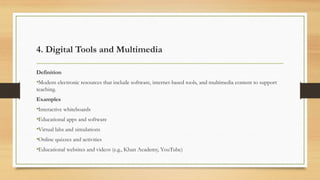 4. Digital Tools and Multimedia
Definition
•Modern electronic resources that include software, internet-based tools, and multimedia content to support
teaching.
Examples
•Interactive whiteboards
•Educational apps and software
•Virtual labs and simulations
•Online quizzes and activities
•Educational websites and videos (e.g., Khan Academy, YouTube)
 