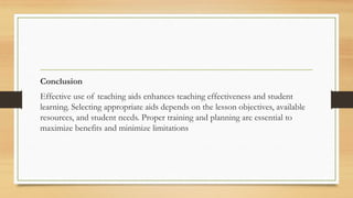 Conclusion
Effective use of teaching aids enhances teaching effectiveness and student
learning. Selecting appropriate aids depends on the lesson objectives, available
resources, and student needs. Proper training and planning are essential to
maximize benefits and minimize limitations
 
