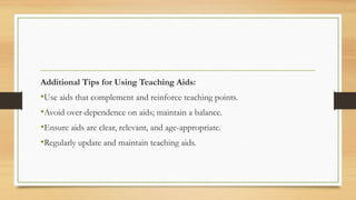 Additional Tips for Using Teaching Aids:
•Use aids that complement and reinforce teaching points.
•Avoid over-dependence on aids; maintain a balance.
•Ensure aids are clear, relevant, and age-appropriate.
•Regularly update and maintain teaching aids.
 