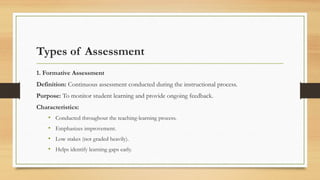 Types of Assessment
1. Formative Assessment
Definition: Continuous assessment conducted during the instructional process.
Purpose: To monitor student learning and provide ongoing feedback.
Characteristics:
• Conducted throughout the teaching-learning process.
• Emphasizes improvement.
• Low stakes (not graded heavily).
• Helps identify learning gaps early.
 