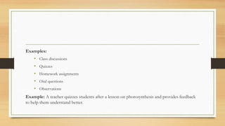 Examples:
• Class discussions
• Quizzes
• Homework assignments
• Oral questions
• Observations
Example: A teacher quizzes students after a lesson on photosynthesis and provides feedback
to help them understand better.
 