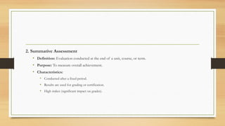 2. Summative Assessment
• Definition: Evaluation conducted at the end of a unit, course, or term.
• Purpose: To measure overall achievement.
• Characteristics:
• Conducted after a fixed period.
• Results are used for grading or certification.
• High stakes (significant impact on grades).
 