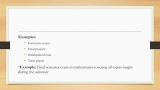 Examples:
• End-term exams
• Final projects
• Standardized tests
• Term papers
•Example: Final semester exam in mathematics covering all topics taught
during the semester
 