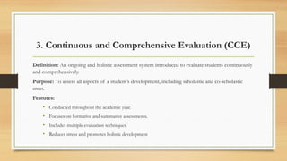3. Continuous and Comprehensive Evaluation (CCE)
Definition: An ongoing and holistic assessment system introduced to evaluate students continuously
and comprehensively.
Purpose: To assess all aspects of a student’s development, including scholastic and co-scholastic
areas.
Features:
• Conducted throughout the academic year.
• Focuses on formative and summative assessments.
• Includes multiple evaluation techniques.
• Reduces stress and promotes holistic development
 