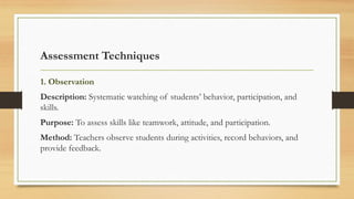 Assessment Techniques
1. Observation
Description: Systematic watching of students’ behavior, participation, and
skills.
Purpose: To assess skills like teamwork, attitude, and participation.
Method: Teachers observe students during activities, record behaviors, and
provide feedback.
 