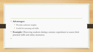 • Advantages:
• Provides authentic insights.
• Useful for assessing soft skills.
• Example: Observing students during a science experiment to assess their
practical skills and safety awareness.
•
 