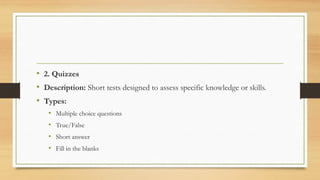 • 2. Quizzes
• Description: Short tests designed to assess specific knowledge or skills.
• Types:
• Multiple choice questions
• True/False
• Short answer
• Fill in the blanks
 