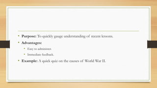 • Purpose: To quickly gauge understanding of recent lessons.
• Advantages:
• Easy to administer.
• Immediate feedback.
• Example: A quick quiz on the causes of World War II.
 