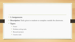 • 3. Assignments
• Description: Tasks given to students to complete outside the classroom.
• Types:
• Essays
• Problem-solving tasks
• Research projects
• Creative tasks
 