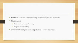 • Purpose: To assess understanding, analytical skills, and creativity.
• Advantages:
• Promotes independent learning.
• Deepens understanding.
• Example: Writing an essay on pollution control measures.
 