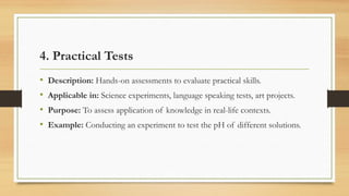 4. Practical Tests
• Description: Hands-on assessments to evaluate practical skills.
• Applicable in: Science experiments, language speaking tests, art projects.
• Purpose: To assess application of knowledge in real-life contexts.
• Example: Conducting an experiment to test the pH of different solutions.
 