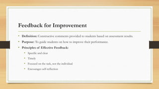 Feedback for Improvement
• Definition: Constructive comments provided to students based on assessment results.
• Purpose: To guide students on how to improve their performance.
• Principles of Effective Feedback:
• Specific and clear
• Timely
• Focused on the task, not the individual
• Encourages self-reflection
 