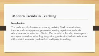 Modern Trends in Teaching
Introduction
The landscape of education is constantly evolving. Modern trends aim to
improve student engagement, personalize learning experiences, and make
education more inclusive and effective. This module explores key contemporary
developments such as technology integration, gamification, inclusive education,
differentiated instruction, and artificial intelligence in teaching.
 