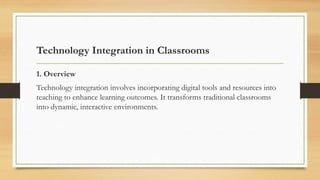 Technology Integration in Classrooms
1. Overview
Technology integration involves incorporating digital tools and resources into
teaching to enhance learning outcomes. It transforms traditional classrooms
into dynamic, interactive environments.
 