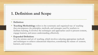 1. Definition and Scope
• Definition:
• Teaching Methodology refers to the systematic and organized way of teaching
that encompasses the principles, methods, and strategies used by teachers to
facilitate learning. It involves the techniques and approaches used to present content,
engage learners, and assess understanding effectively.
• Expanded Definition:
It is the science and art of teaching, which involves selecting appropriate methods
and techniques to achieve educational objectives, considering the nature of content,
learners, and context.
 