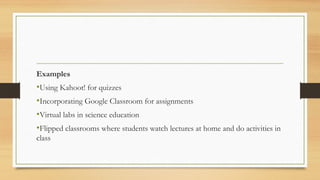 Examples
•Using Kahoot! for quizzes
•Incorporating Google Classroom for assignments
•Virtual labs in science education
•Flipped classrooms where students watch lectures at home and do activities in
class
 