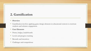 2. Gamification
• Overview
• Gamification involves applying game design elements in educational contexts to motivate
students and enhance engagement.
• Core Elements
• Points, badges, leaderboards
• Levels and progress tracking
• Rewards and incentives
• Challenges and competitions
 