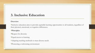 3. Inclusive Education
Overview
•Inclusive education aims to provide equitable learning opportunities to all students, regardless of
their physical, emotional, or cognitive differences.
•Principles
•Respect for diversity
•Equal access to learning
•Adapting teaching methods to meet diverse needs
•Promoting a welcoming environment
 