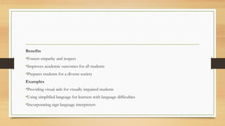 Benefits
•Fosters empathy and respect
•Improves academic outcomes for all students
•Prepares students for a diverse society
Examples
•Providing visual aids for visually impaired students
•Using simplified language for learners with language difficulties
•Incorporating sign language interpreters
 