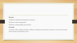 Benefits
•Addresses individual learning styles and paces
•Increases student engagement
•Enhances understanding and retention
Example
•A teacher offers reading materials at different reading levels and allows students to choose their project
format (poster, presentation, essay).
 