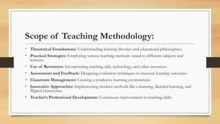 Scope of Teaching Methodology:
• Theoretical Foundations: Understanding learning theories and educational philosophies.
• Practical Strategies: Employing various teaching methods suited to different subjects and
learners.
• Use of Resources: Incorporating teaching aids, technology, and other resources.
• Assessment and Feedback: Designing evaluation techniques to measure learning outcomes.
• Classroom Management: Creating a conducive learning environment.
• Innovative Approaches: Implementing modern methods like e-learning, blended learning, and
flipped classrooms.
• Teacher’s Professional Development: Continuous improvement in teaching skills.
 