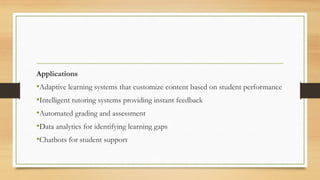 Applications
•Adaptive learning systems that customize content based on student performance
•Intelligent tutoring systems providing instant feedback
•Automated grading and assessment
•Data analytics for identifying learning gaps
•Chatbots for student support
 