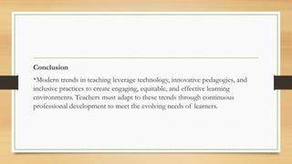 Conclusion
•Modern trends in teaching leverage technology, innovative pedagogies, and
inclusive practices to create engaging, equitable, and effective learning
environments. Teachers must adapt to these trends through continuous
professional development to meet the evolving needs of learners.
 