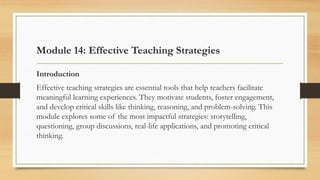 Module 14: Effective Teaching Strategies
Introduction
Effective teaching strategies are essential tools that help teachers facilitate
meaningful learning experiences. They motivate students, foster engagement,
and develop critical skills like thinking, reasoning, and problem-solving. This
module explores some of the most impactful strategies: storytelling,
questioning, group discussions, real-life applications, and promoting critical
thinking.
 