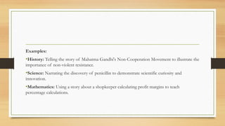 Examples:
•History: Telling the story of Mahatma Gandhi's Non-Cooperation Movement to illustrate the
importance of non-violent resistance.
•Science: Narrating the discovery of penicillin to demonstrate scientific curiosity and
innovation.
•Mathematics: Using a story about a shopkeeper calculating profit margins to teach
percentage calculations.
 
