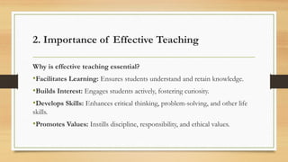 2. Importance of Effective Teaching
Why is effective teaching essential?
•Facilitates Learning: Ensures students understand and retain knowledge.
•Builds Interest: Engages students actively, fostering curiosity.
•Develops Skills: Enhances critical thinking, problem-solving, and other life
skills.
•Promotes Values: Instills discipline, responsibility, and ethical values.
 