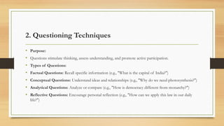 2. Questioning Techniques
• Purpose:
• Questions stimulate thinking, assess understanding, and promote active participation.
• Types of Questions:
• Factual Questions: Recall specific information (e.g., "What is the capital of India?")
• Conceptual Questions: Understand ideas and relationships (e.g., "Why do we need photosynthesis?")
• Analytical Questions: Analyze or compare (e.g., "How is democracy different from monarchy?")
• Reflective Questions: Encourage personal reflection (e.g., "How can we apply this law in our daily
life?")
 