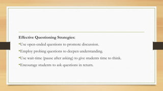 Effective Questioning Strategies:
•Use open-ended questions to promote discussion.
•Employ probing questions to deepen understanding.
•Use wait-time (pause after asking) to give students time to think.
•Encourage students to ask questions in return.
 