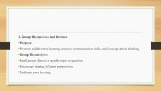 3. Group Discussions and Debates
•Purpose:
•Promote collaborative learning, improve communication skills, and develop critical thinking.
•Group Discussions:
•Small groups discuss a specific topic or question.
•Encourage sharing different perspectives.
•Facilitates peer learning.
 