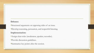 Debates:
•Structured arguments on opposing sides of an issue.
•Develop reasoning, persuasion, and respectful listening.
Implementation:
•Assign clear roles (moderator, speaker, recorder).
•Provide discussion guidelines.
•Summarize key points after the session.
 