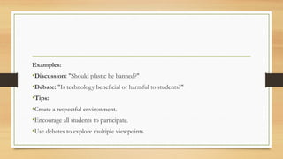 Examples:
•Discussion: "Should plastic be banned?"
•Debate: "Is technology beneficial or harmful to students?"
•Tips:
•Create a respectful environment.
•Encourage all students to participate.
•Use debates to explore multiple viewpoints.
 