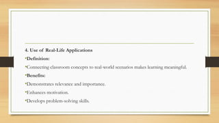 4. Use of Real-Life Applications
•Definition:
•Connecting classroom concepts to real-world scenarios makes learning meaningful.
•Benefits:
•Demonstrates relevance and importance.
•Enhances motivation.
•Develops problem-solving skills.
 