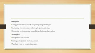 Examples:
•Using grocery bills to teach budgeting and percentages.
•Explaining physics concepts through sports activities.
•Discussing environmental issues like pollution and recycling.
•Strategies:
•Incorporate case studies.
•Invite guest speakers from industries.
•Plan field visits or practical projects.
 