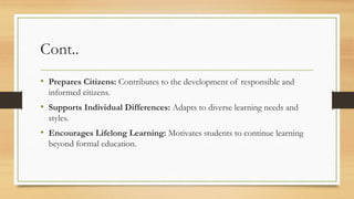 Cont..
• Prepares Citizens: Contributes to the development of responsible and
informed citizens.
• Supports Individual Differences: Adapts to diverse learning needs and
styles.
• Encourages Lifelong Learning: Motivates students to continue learning
beyond formal education.
 