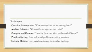 Techniques:
•Question Assumptions: "What assumptions are we making here?"
•Analyze Evidence: "What evidence supports this claim?"
•Compare and Contrast: "How are these two ideas similar and different?"
•Problem-Solving: Pose real-world problems requiring solutions.
•Socratic Method: Use guided questioning to stimulate thinking.
 