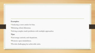 Examples:
•Analyzing a news article for bias.
•Debating ethical dilemmas.
•Solving complex math problems with multiple approaches.
Tips:
•Encourage curiosity and skepticism.
•Promote open-mindedness.
•Provide challenging but achievable tasks.
 