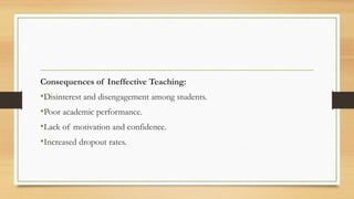 Consequences of Ineffective Teaching:
•Disinterest and disengagement among students.
•Poor academic performance.
•Lack of motivation and confidence.
•Increased dropout rates.
 