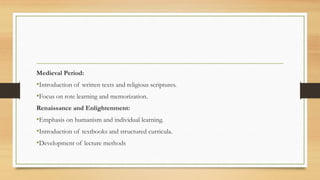 Medieval Period:
•Introduction of written texts and religious scriptures.
•Focus on rote learning and memorization.
Renaissance and Enlightenment:
•Emphasis on humanism and individual learning.
•Introduction of textbooks and structured curricula.
•Development of lecture methods
 