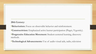 20th Century:
•Behaviorism: Focus on observable behavior and reinforcement.
•Constructivism: Emphasized active learner participation (Piaget, Vygotsky).
•Progressive Education Movement: Student-centered learning, discovery
methods.
•Technological Advancements: Use of audio-visual aids, radio, television
 