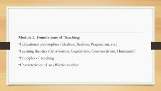 Module 2: Foundations of Teaching
•Educational philosophies (Idealism, Realism, Pragmatism, etc.)
•Learning theories (Behaviorism, Cognitivism, Constructivism, Humanism)
•Principles of teaching
•Characteristics of an effective teacher
 