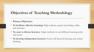Objectives of Teaching Methodology
• Primary Objectives:
• To facilitate effective learning: Help students acquire knowledge, skills,
and attitudes.
• To cater to diverse learners: Adapt methods to suit different learning styles
and needs.
• To develop independent learners: Foster self-directed learning and critical
thinking.
 