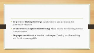 • To promote lifelong learning: Instill curiosity and motivation for
continuous education.
• To ensure meaningful understanding: Move beyond rote learning towards
comprehension.
• To prepare students for real-life challenges: Develop problem-solving
and decision-making skills.
 