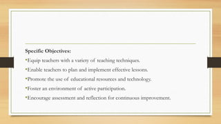 Specific Objectives:
•Equip teachers with a variety of teaching techniques.
•Enable teachers to plan and implement effective lessons.
•Promote the use of educational resources and technology.
•Foster an environment of active participation.
•Encourage assessment and reflection for continuous improvement.
 
