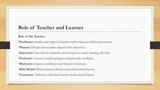 Role of Teacher and Learner
Role of the Teacher:
•Facilitator: Guides and supports learners rather than just delivering content.
•Planner: Designs lesson plans aligned with objectives.
•Innovator: Uses diverse methods and resources to make learning effective.
•Evaluator: Assesses student progress and provides feedback.
•Motivator: Inspires confidence and interest in learners.
•Role Model: Demonstrates ethical and professional behavior.
•Counselor: Addresses individual learner needs and problems.
 